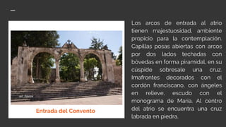 Los arcos de entrada al atrio
tienen majestuosidad, ambiente
propicio para la contemplación.
Capillas posas abiertas con arcos
por dos lados techadas con
bóvedas en forma piramidal, en su
cúspide sobresale una cruz.
Imafrontes decorados con el
cordón franciscano, con ángeles
en relieve, escudo con el
monograma de María. Al centro
del atrio se encuentra una cruz
labrada en piedra.
Entrada del Convento
 