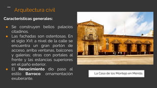 Características generales:
● Se construyen bellos palacios
citadinos.
● Las fachadas son ostentosas. En
el siglo XVI: a nivel de la calle se
encuentra un gran portón de
acceso, arriba ventanas, balcones
y galerías; otras con portales al
frente y las estancias superiores
en el paño exterior.
● El Renacimiento dio paso al
estilo Barroco: ornamentación
exuberante.
Arquitectura civil
La Casa de los Montejo en Mérida.
 