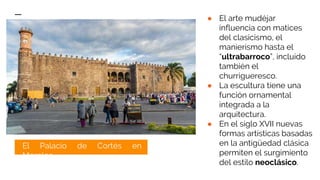 ● El arte mudéjar
influencia con matices
del clasicismo, el
manierismo hasta el
“ultrabarroco”, incluido
también el
churrigueresco.
● La escultura tiene una
función ornamental
integrada a la
arquitectura.
● En el siglo XVII nuevas
formas artísticas basadas
en la antigüedad clásica
permiten el surgimiento
del estilo neoclásico.
El Palacio de Cortés en
Morelos.
 