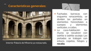 Características generales:
➔ Fachadas barrocas con
esquema renacentista, se
dividen las portadas en
elementos horizontales o
cuerpos y elementos
verticales, o calles.
➔ La casa-habitación: los
muros se recubren con
ladrillo o ladrillo azulejo. Las
portadas se trabajan con
estuco, copetas, follajes y
rocalla.Interior Palacio de Minería ya restaurado.
 