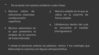 De acuerdo con autores existieron cuatro fases:
1. Barroco sobrio de
estructuras clasicistas
condecoración
superficial.
Barroco salomónico en
el que predomina el
empleo de la columna
de fuste helicoidal
Barroco estípite en el que se
utiliza en la columna de
forma estípite
Ultrabarroco dentro del cual
se encuentra el existido
churrigueresco
Y añade al elemento anterior las pilastras- nichos. Y los cortinajes que
interrumpe la columna con figuras antropomórficas
2.
3.
4.
 
