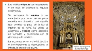 ● Las torres y cúpulas son importantes
y en ellas se acentuó la riqueza
ornamental.
Se incorpora la cúpula y se
caracteriza por tener en su parte
superior una linternilla con capulín
que permite el paso de la luz al
interior de la nave. Se utiliza la
argamasa y yesería como acabado
en fachadas y decoración con el
dorado que la recubre.
La argamasa es un material dúctil y
el oro representa lo incorruptible, lo
infinito, lo eterno y lo divino.
Interior de la Iglesia
Santo Domingo
 