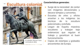 Características generales:
● Surge de la necesidad de contar
con imágenes devocionales y
decorar templos y conventos.
● Escuelas de artes y oficios
enseñan a los indígenas las
técnicas de la escultura
policromada y estofada.
● Llegan de España maestros
escultores y trabajan bajo
ordenanzas que regulan el
trabajo y garantizan el buen
funcionamiento.
● Copias de estampas y grabados
provenientes de Europa.
El caballito, Manuel Tolsá,
concluida en 1803
Escultura colonial
 