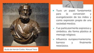 ● Tuvo un papel fundamental
para la conversión y
evangelización de los indios y
como expresión propia de una
sociedad mestiza.
● Fue particularmente expresiva y
simbólica, dio forma plástica al
mensaje religioso.
● Influencia europea:manierismo,
barroco y finalmente
neoclásico.
Busto de Hernán Cortés, Manuel Tolsá
 