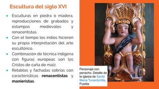 ● Esculturas en piedra o madera,
reproducciones de grabados y
estampas medievales y
renacentistas.
● Con el tiempo los indios hicieron
su propia interpretación del arte
escultórico.
● Combinación de técnica indígena
con figuras europeas son los
Cristos de caña de maíz.
● Retablos y fachadas sobrias con
características renacentistas y
manieristas.
Personaje con
penacho. Detalle de
la iglesia de Santa
María Tonantzintla,
Puebla
Escultura del siglo XVI
 