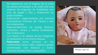 Niñoapa, siglo XVI
● Se elaboraron con el bagazo de la caña
las partes principales y se unían con una
especie de engrudo; se moldeaba con
tiras de papel o tela y finalmente se
policromaban.
● Elaboración reglamentada por normas
eclesiásticas (Concilio de Trento) y por
las ordenanzas.
● Representaciones de pasaje bíblicos,
apóstoles, santas y santos fundadores
del cristianismo.
● Las manos y la cabeza de las imágenes
se desbastan en el mismo bloque.
● Policromía tonos oscuros en las
vestimentas: tonos cafés, negros y grises
combinados con blancos y ocres.
Adornos florales finos y pequeños.
 