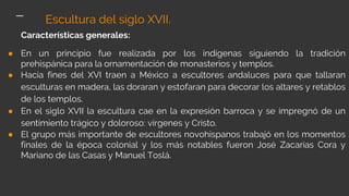 Características generales:
● En un principio fue realizada por los indígenas siguiendo la tradición
prehispánica para la ornamentación de monasterios y templos.
● Hacia fines del XVI traen a México a escultores andaluces para que tallaran
esculturas en madera, las doraran y estofaran para decorar los altares y retablos
de los templos.
● En el siglo XVII la escultura cae en la expresión barroca y se impregnó de un
sentimiento trágico y doloroso: vírgenes y Cristo.
● El grupo más importante de escultores novohispanos trabajó en los momentos
finales de la época colonial y los más notables fueron José Zacarías Cora y
Mariano de las Casas y Manuel Toslá.
Escultura del siglo XVII.
 