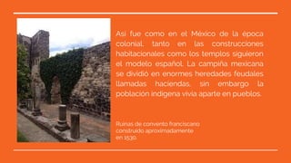 Así fue como en el México de la época
colonial, tanto en las construcciones
habitacionales como los templos siguieron
el modelo español. La campiña mexicana
se dividió en enormes heredades feudales
llamadas haciendas, sin embargo la
población indígena vivía aparte en pueblos.
Ruinas de convento franciscano
construido aproximadamente
en 1530.
 