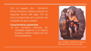Características generales:
● Las primeras pinturas de
caballete llegaron a la Nueva
España y fueron traídas por los
conquistadores.
Con la llegada del flamenco
Simón Pereyns a México durante el
segundo tercio del siglo XVI se
inició el desarrollo de la pintura de
caballete de gran calidad
San Cristóbal, catedral de México.
Obra de Simon Pereyns, 1588.
 