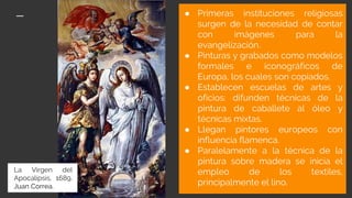 ● Primeras instituciones religiosas
surgen de la necesidad de contar
con imágenes para la
evangelización.
● Pinturas y grabados como modelos
formales e iconográficos de
Europa, los cuales son copiados.
● Establecen escuelas de artes y
oficios: difunden técnicas de la
pintura de caballete al óleo y
técnicas mixtas.
● Llegan pintores europeos con
influencia flamenca.
● Paralelamente a la técnica de la
pintura sobre madera se inicia el
empleo de los textiles,
principalmente el lino.
La Virgen del
Apocalipsis, 1689,
Juan Correa.
 