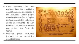 ● Cada convento fue una
escuela. Pero hubo edificios
específicamente destinados a
ser escuelas. Desde luego,
una de ellas fue fue la capilla
de San José de los Naturales,
anexa al convento de San
Francisco de México, fundada
por el lego fray Pedro de
Gante.
● Oficiales poco instruidos
formaban a su vez a los
oficiales indios.
 
