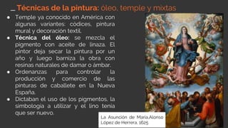 ● Temple ya conocido en América con
algunas variantes: códices, pintura
mural y decoración textil.
● Técnica del óleo: se mezcla el
pigmento con aceite de linaza. El
pintor deja secar la pintura por un
año y luego barniza la obra con
resinas naturales de damar o ámbar.
● Ordenanzas para controlar la
producción y comercio de las
pinturas de caballete en la Nueva
España.
● Dictaban el uso de los pigmentos, la
simbología a utilizar y el lino tenía
que ser nuevo.
Técnicas de la pintura: óleo, temple y mixtas
La Asunción de María,Alonso
López de Herrera, 1625
 