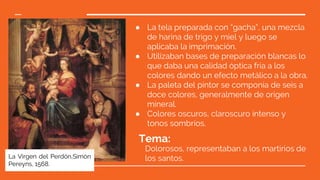 ● La tela preparada con “gacha”, una mezcla
de harina de trigo y miel y luego se
aplicaba la imprimación.
● Utilizaban bases de preparación blancas lo
que daba una calidad óptica fría a los
colores dando un efecto metálico a la obra.
● La paleta del pintor se componía de seis a
doce colores, generalmente de origen
mineral.
● Colores oscuros, claroscuro intenso y
tonos sombríos.
Tema:
Dolorosos, representaban a los martirios de
los santos.La Virgen del Perdón,Simón
Pereyns, 1568.
 