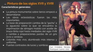 Características generales:
● La pintura monumental sobre lienzo empezó a
desarrollarse.
● Las obras eclesiásticas fueron las más
importantes.
● La base de preparación cambia de la “gacha” a
la aguacola sobre la que se encuentra la
imprimación de almagre molido con aceite de
linaza (tinta roja) hasta mediados del siglo XVIII
y cambia a preparaciones pardas de un gris
ocre o verdoso.
● Colorido más vivo, alumbrado más intenso y
uniforme.
● Fuertes contrastes de luces y sombras.
San Cristóbal, Nicolás
Rodríguez Juárez, 1722.
Pintura de los siglos XVII y XVIII
 