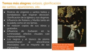 ● Rostros de vírgenes y santos bellos y
bondadosos que inspiran devoción.
Glorificación de la Iglesia y sus dogmas.
● Influencia de Rubens y Murillo tanto en
la paleta como en los temas.
● Se realizan copias de sus obras y
grabados.
● Influencia de Zurbarán en la
luminosidad, efectos visuales casi
monocromáticos.
● Los negros y el blanco de plomo
predominaron al encontrarse
mezclados con la mayoría de los
pigmentos.
Temas más alegres: éxtasis, glorificación
de santos, apariciones, etc.
El martirio de san Pedro
Arbués,Baltasar de
Echave y Rioja , 1667
 
