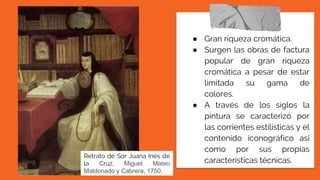 ● Gran riqueza cromática.
● Surgen las obras de factura
popular de gran riqueza
cromática a pesar de estar
limitada su gama de
colores.
● A través de los siglos la
pintura se caracterizó por
las corrientes estilísticas y el
contenido iconográfico así
como por sus propias
características técnicas.
Retrato de Sor Juana Inés de
la Cruz, Miguel Mateo
Maldonado y Cabrera, 1750.
 