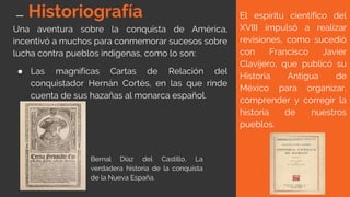Historiografía
Una aventura sobre la conquista de América,
incentivó a muchos para conmemorar sucesos sobre
lucha contra pueblos indígenas, como lo son:
● Las magníficas Cartas de Relación del
conquistador Hernán Cortés, en las que rinde
cuenta de sus hazañas al monarca español.
El espíritu científico del
XVIII impulsó a realizar
revisiones, como sucedió
con Francisco Javier
Clavijero, que publicó su
Historia Antigua de
México para organizar,
comprender y corregir la
historia de nuestros
pueblos.
Bernal Díaz del Castillo, La
verdadera historia de la conquista
de la Nueva España.
 