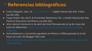 ● Cantú Delgado, J.de J. & García Martínez, H. (1996) Historia del Arte. Trillas.
p.p.262-269.
● Farga Mullor, Ma. del R. & Fernández Barberena, Ma. J. (2008) Historia del Arte.
Pearson Educación de México. p.p.265-283.
● Arte colonial mexicano (2 de abril del 2012) Recuperado el 19 de mayo del
2020 de Slideshare: https://es.slideshare.net/janechan23/arte-colonial-
mexicano
● Arte plateresco y conventos agustinos en México. (s.f)Recuperado el 20 de
Mayo de 2020, de Blogger Sitio web:
http://platerescoagustinomx.blogspot.com/2005/08/4-el-plateresco-y-los-
agustinos.html
Referencias bibliográficas:
 