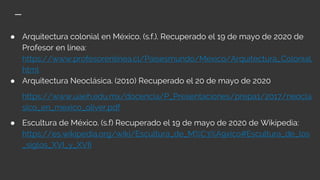 ● Arquitectura colonial en México. (s.f.). Recuperado el 19 de mayo de 2020 de
Profesor en línea:
https://www.profesorenlinea.cl/Paisesmundo/Mexico/Arquitectura_Colonial.
html
● Arquitectura Neoclásica. (2010) Recuperado el 20 de mayo de 2020
https://www.uaeh.edu.mx/docencia/P_Presentaciones/prepa1/2017/neocla
sico_en_mexico_oliver.pdf
● Escultura de México. (s.f) Recuperado el 19 de mayo de 2020 de Wikipedia:
https://es.wikipedia.org/wiki/Escultura_de_M%C3%A9xico#Escultura_de_los
_siglos_XVI_y_XVII
 
