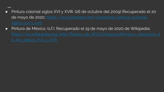 ● Pintura colonial siglos XVI y XVIII. (26 de octubre del 2009) Recuperado el 20
de mayo de 2020: https://es.slideshare.net/rsanchezt/pintura-colonial-
siglos-xvi-y-xviii
● Pintura de México. (s.f.). Recuperado el 19 de mayo de 2020 de Wikipedia:
https://es.wikipedia.org/wiki/Pintura_de_M%C3%A9xico#Pintura_mexicana_d
e_los_siglos_XVI_y_XVII
 