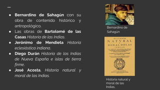 ● Bernardino de Sahagún con su
obra de contenido histórico y
antropológico.
● Las obras de Bartolomé de las
Casas Historia de las Indias.
● Jerónimo de Mendieta Historia
eclesiástica indiana.
● Diego Durán Historia de las Indias
de Nueva España e islas de tierra
firme.
● José Acosta, Historia natural y
moral de las Indias.
Bernardino de
Sahagún
Historia natural y
moral de las
Indias.
 