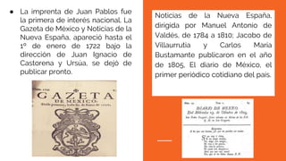 Noticias de la Nueva España,
dirigida por Manuel Antonio de
Valdés, de 1784 a 1810; Jacobo de
Villaurrutia y Carlos María
Bustamante publicaron en el año
de 1805, El diario de México, el
primer periódico cotidiano del país.
● La imprenta de Juan Pablos fue
la primera de interés nacional. La
Gazeta de México y Noticias de la
Nueva España, apareció hasta el
1º de enero de 1722 bajo la
dirección de Juan Ignacio de
Castorena y Ursúa, se dejó de
publicar pronto.
 