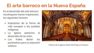 El arte barroco en la Nueva España
En el desarrollo del arte barroco
novohispano fueron importantes
los siguientes factores:
● Imposición de la forma de
vida europea a los pueblos
indígenas.
● La Iglesia patrocina el
desarrollo de las artes.
● Los frailes dictan los
parámetros para la expresión
artística. Interior de la Iglesia Santo Domingo en Oaxaca
 