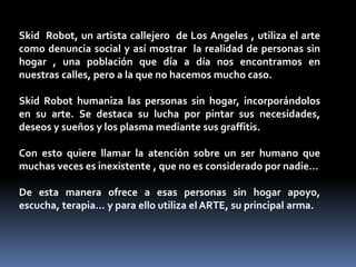 Skid Robot, un artista callejero de Los Angeles , utiliza el arte 
como denuncia social y así mostrar la realidad de personas sin 
hogar , una población que día a día nos encontramos en 
nuestras calles, pero a la que no hacemos mucho caso. 
Skid Robot humaniza las personas sin hogar, incorporándolos 
en su arte. Se destaca su lucha por pintar sus necesidades, 
deseos y sueños y los plasma mediante sus graffitis. 
Con esto quiere llamar la atención sobre un ser humano que 
muchas veces es inexistente , que no es considerado por nadie… 
De esta manera ofrece a esas personas sin hogar apoyo, 
escucha, terapia… y para ello utiliza el ARTE, su principal arma. 
 
