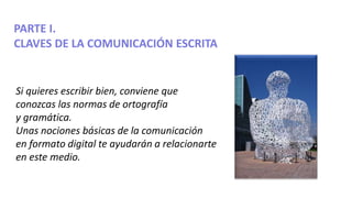 PARTE I.
CLAVES DE LA COMUNICACIÓN ESCRITA
Si quieres escribir bien, conviene que
conozcas las normas de ortografía
y gram...