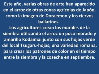 Este año, varias obras de arte han aparecido en el arroz de otras zonas agrícolas de Japón, como la imagen de Doraemon y los ciervos bailarines.  Los agricultores crean los murales de la siembra utilizando el arroz un poco morado y amarillo Kodaimai junto con sus hojas verde del local Tsugaru-hojas, una variedad romana, para crear los patrones de color en el tiempo entre la siembra y la cosecha en septiembre. 