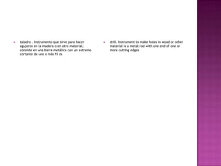   taladro . Instrumento que sirve para hacer         drill. Instrument to make holes in wood or other
    agujeros en la madera o en otro material;           material is a metal rod with one end of one or
    consiste en una barra metálica con un extremo       more cutting edges
    cortante de uno o más fil os
 