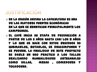  En la región andina la caficultora es una
  de las mayores fuentes económicas
  en la que se benefician principalmente los
  campesinos.
 El café inicia su etapa de producción a
  partir de los 2 años hasta casi los 8 años
  y lo que se hace con estos residuos es
  quemarlos, botarlos, se descomponen y
  se pudren. La finalidad de este proyecto
  es darle un uso practico a los tallos
  realizando manualidades artesanales
  como sillas,      mesas , comedores y
  tocadores.
 