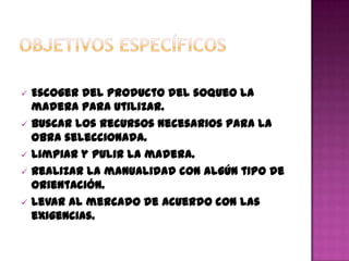   Escoger del producto del soqueo la
    madera para utilizar.
   Buscar los recursos necesarios para la
    obra seleccionada.
   Limpiar y pulir la madera.
   Realizar la manualidad con algún tipo de
    orientación.
   Levar al mercado de acuerdo con las
    exigencias.
 