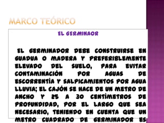 EL GERMINAOR

 El germinador debe construirse en
guadua o madera y preferiblemente
elevado del suelo, para evitar
contaminación       por     aguas    de
escorrentía y salpicamientos por agua
lluvia; el cajón se hace de un metro de
ancho y 25 a 30 centímetros de
profundidad, por el largo que sea
necesario, teniendo en cuenta que un
metro cuadrado de germinador es
 