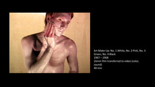 Art Make-Up: No. 1 White, No. 2 Pink, No. 3 
Green, No. 4 Black 
1967 – 1968 
16mm film transferred to video (color, 
sound) 
40 min 
 