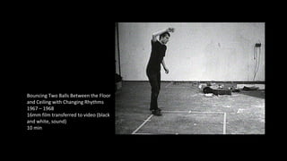 Bouncing Two Balls Between the Floor 
and Ceiling with Changing Rhythms 
1967 – 1968 
16mm film transferred to video (black 
and white, sound) 
10 min 
 