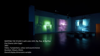 MAPPING THE STUDIO II with color shift, flip, flop, & flip/flop 
(Fat Chance John Cage) 
2001 
Video, 7 projections, colour and sound (mono) 
Duration: 5hours, 45min 
Overall display dimensions variable 
 