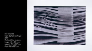 Flat Time I-IO 
From (5 photo etchings) 
2004 
Photo-etching on paper 
Image: 598 x 803 mm 
support: 792 x 997 mm 
plate: 605 x 807 mm 
 