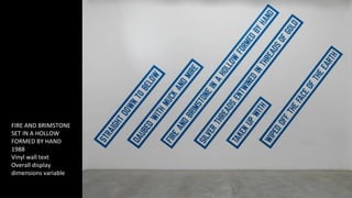 FIRE AND BRIMSTONE 
SET IN A HOLLOW 
FORMED BY HAND 
1988 
Vinyl wall text 
Overall display 
dimensions variable 
 