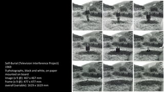Self-Burial (Television Interference Project) 
1969 
9 photographs, black and white, on paper 
mounted on board 
Image (x 9 @): 467 x 467 mm 
frame (x 9 @): 477 x 477 mm 
overall (variable): 1619 x 1619 mm 
 