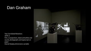 Dan Graham 
Two Correlated Rotations 
1970–2 
Film, 2 projections, black and white and 
sound, photographs and typescript on 
paper 
Overall display dimensions variable 
 