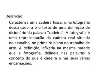 Descrição:
Caracteriza uma cadeira física, uma fotografia
dessa cadeira e o texto de uma definição de
dicionário da palavra “cadeira”. A fotografia é
uma representação da cadeira real situada
no assoalho, no primeiro plano do trabalho de
arte. A definição, afixada na mesma parede
que a fotografia, delineia nas palavras o
conceito do que é cadeira e nas suas várias
encarnações.
13
ARTE, 3º ANO
ARTE CONCEITUAL
 