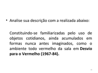 • Analise sua descrição com a realizada abaixo:
Constituindo-se familiarizadas pelo uso de
objetos cotidianos, ainda acumulados em
formas nunca antes imaginados, como o
ambiente todo vermelho da sala em Desvio
para o Vermelho (1967-84).
16
ARTE, 3º ANO
ARTE CONCEITUAL
 