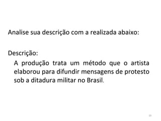 Analise sua descrição com a realizada abaixo:
Descrição:
A produção trata um método que o artista
elaborou para difundir mensagens de protesto
sob a ditadura militar no Brasil.
19
ARTE, 3º ANO
ARTE CONCEITUAL
 