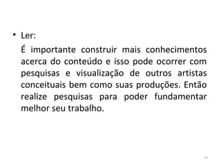 • Ler:
É importante construir mais conhecimentos
acerca do conteúdo e isso pode ocorrer com
pesquisas e visualização de outros artistas
conceituais bem como suas produções. Então
realize pesquisas para poder fundamentar
melhor seu trabalho.
22
ARTE, 3º ANO
ARTE CONCEITUAL
 