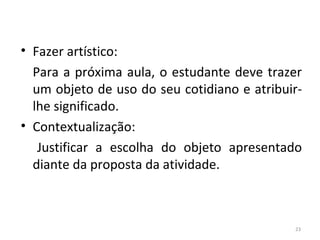 • Fazer artístico:
Para a próxima aula, o estudante deve trazer
um objeto de uso do seu cotidiano e atribuir-
lhe significado.
• Contextualização:
Justificar a escolha do objeto apresentado
diante da proposta da atividade.
23
ARTE, 3º ANO
ARTE CONCEITUAL
 