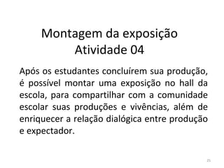 Montagem da exposição
Atividade 04
Após os estudantes concluírem sua produção,
é possível montar uma exposição no hall da
escola, para compartilhar com a comunidade
escolar suas produções e vivências, além de
enriquecer a relação dialógica entre produção
e expectador.
25
ARTE, 3º ANO
ARTE CONCEITUAL
 