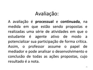 Avaliação:
A avaliação é processual e continuada, na
medida em que estão sendo propostas e
realizadas uma série de atividades em que o
estudante é agente ativo de modo a
potencializar sua participação de forma crítica.
Assim, o professor assume o papel de
mediador e pode analisar o desenvolvimento e
conclusão de todas as ações propostas, cujo
resultado é a nota.
26
ARTE, 3º ANO
ARTE CONCEITUAL
 
