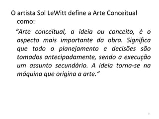 O artista Sol LeWitt define a Arte Conceitual
como:
“Arte conceitual, a ideia ou conceito, é o
aspecto mais importante da obra. Significa
que todo o planejamento e decisões são
tomados antecipadamente, sendo a execução
um assunto secundário. A ideia torna-se na
máquina que origina a arte.”
3
ARTE, 3º ANO
ARTE CONCEITUAL
 