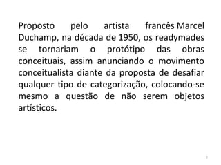 Proposto pelo artista francês Marcel
Duchamp, na década de 1950, os readymades
se tornariam o protótipo das obras
conceituais, assim anunciando o movimento
conceitualista diante da proposta de desafiar
qualquer tipo de categorização, colocando-se
mesmo a questão de não serem objetos
artísticos.
7
ARTE, 3º ANO
ARTE CONCEITUAL
 